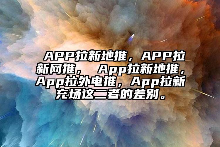  APP拉新地推，APP拉新网推， App拉新地推，App拉外电推，App拉新充场这二者的差别。