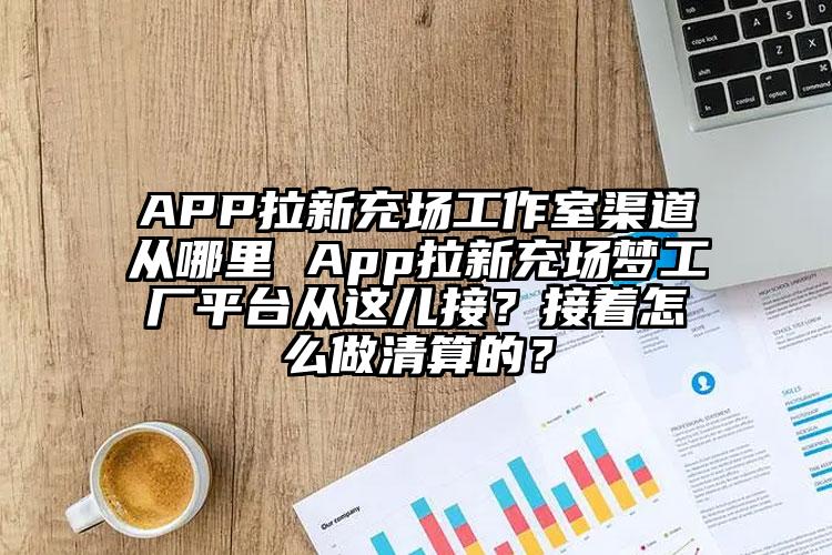 APP拉新充场工作室渠道从哪里 App拉新充场梦工厂平台从这儿接？接着怎么做清算的？