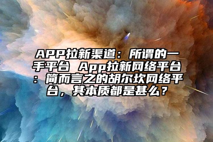 APP拉新渠道：所谓的一手平台 App拉新网络平台：简而言之的胡尔坎网络平台，其本质都是甚么？