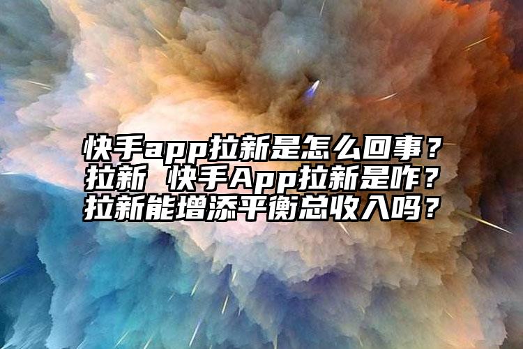 快手app拉新是怎么回事？拉新 快手App拉新是咋？拉新能增添平衡总收入吗？