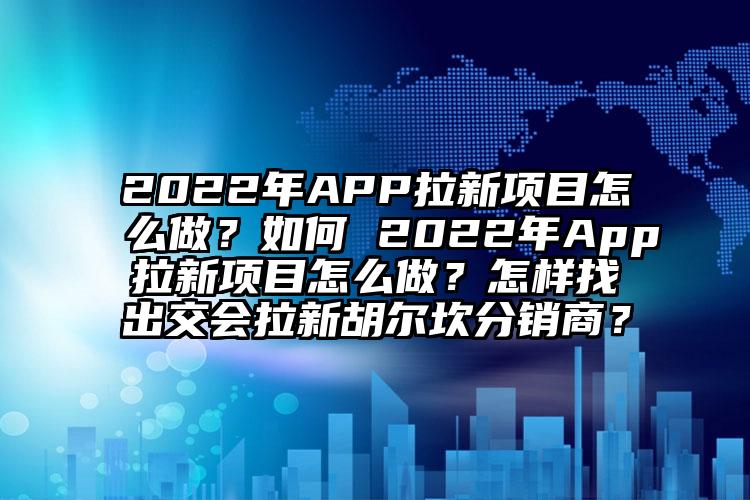 2022年APP拉新项目怎么做？如何 2022年App拉新项目怎么做？怎样找出交会拉新胡尔坎分销商？